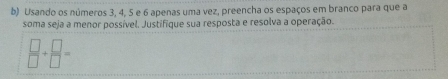 Usando os números 3, 4, 5 e 6 apenas uma vez, preencha os espaços em branco para que a 
soma seja a menor possível. Justifique sua resposta e resolva a operação.
 □ /□  + □ /□  =