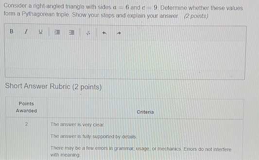 Consider a right-angled triangle with sides a=6 and c=9. Determine whether these values
form a Pythagorean triple. Show your steps and explain your answer. (2 points)
B I U
Short Answer Rubric (2 points)
Points
Awarded Criteria
2 The answer is very clear.
The answer is fully supported by details.
There may be a few errors in grammar, usage, or mechanics. Errors do not interfere
with meaning.