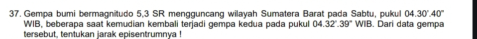 Gempa bumi bermagnitudo 5, 3 SR mengguncang wilayah Sumatera Barat pada Sabtu, pukul 04.30'.40''
WIB, beberapa saat kemudian kembali terjadi gempa kedua pada pukul 04.32'.39'' WIB. Dari data gempa 
tersebut, tentukan jarak episentrumnya !