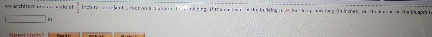 An architect uses a scale of  2/3  inch to repreent 1 foot on a blueprint for a building. If the east wall of the building is 24 feet long, how long (in inches) will the line be on the blueprint
in
Need Heln? Read it Watchlt