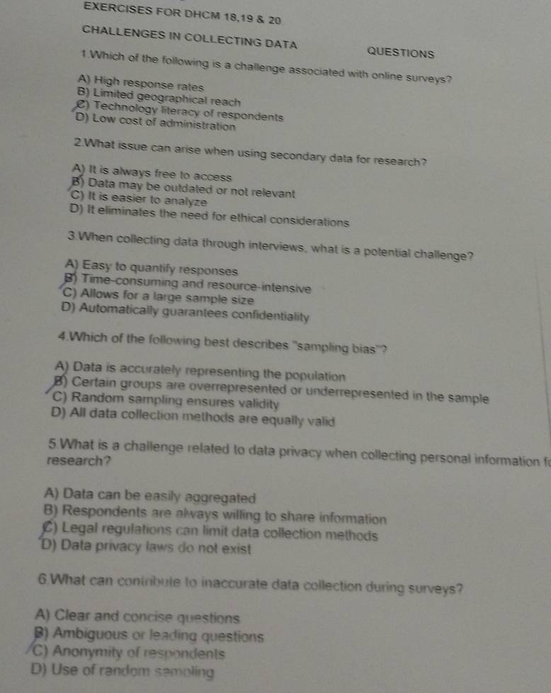 EXERCISES FOR DHCM 18,19 & 20
CHALLENGES IN COLLECTING DATA QUESTIONS
1.Which of the following is a challenge associated with online surveys?
A) High response rates
B) Limited geographical reach
C) Technology literacy of respondents
D) Low cost of administration
2.What issue can arise when using secondary data for research?
A) It is always free to access
B) Data may be outdated or not relevant
C) It is easier to analyze
D) It eliminates the need for ethical considerations
3.When collecting data through interviews, what is a potential challenge?
A) Easy to quantify responses
B) Time-consuming and resource-intensive
C) Allows for a large sample size
D) Automatically guarantees confidentiality
4.Which of the following best describes "sampling bias"?
A) Data is accurately representing the population
B) Certain groups are overrepresented or underrepresented in the sample
C) Random sampling ensures validity
D) All data collection methods are equally valid
5.What is a challenge related to data privacy when collecting personal information fo
research?
A) Data can be easily aggregated
B) Respondents are always willing to share information
C) Legal regulations can limit data collection methods
D) Data privacy laws do not exist
6.What can contribute to inaccurate data collection during surveys?
A) Clear and concise questions
B) Ambiguous or leading questions
C) Anonymity of respondents
D) Use of random samoling