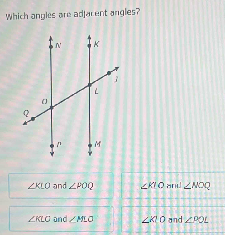 Which angles are adjacent angles?
∠ KLO and ∠ POQ ∠ KLO and ∠ NOQ
∠ KLO and ∠ MLO ∠ KLO and ∠ POL