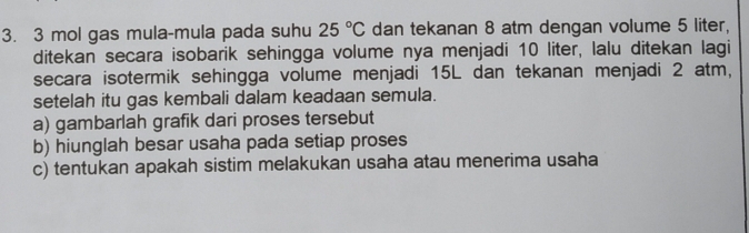 3 mol gas mula-mula pada suhu 25°C dan tekanan 8 atm dengan volume 5 liter, 
ditekan secara isobarik sehingga volume nya menjadi 10 liter, lalu ditekan lagi 
secara isotermik sehingga volume menjadi 15L dan tekanan menjadi 2 atm, 
setelah itu gas kembali dalam keadaan semula. 
a) gambarlah grafik dari proses tersebut 
b) hiunglah besar usaha pada setiap proses 
c) tentukan apakah sistim melakukan usaha atau menerima usaha