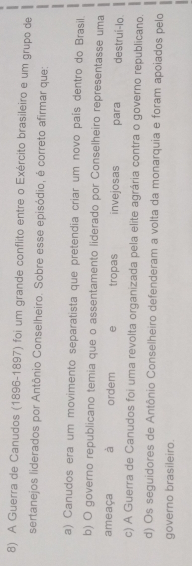 A Guerra de Canudos (1896-1897) foi um grande conflito entre o Exército brasileiro e um grupo de
sertanejos liderados por Antônio Conselheiro. Sobre esse episódio, é correto afirmar que:
a) Canudos era um movimento separatista que pretendia criar um novo país dentro do Brasil.
b) O governo republicano temia que o assentamento liderado por Conselheiro representasse uma
ameaça à ordem e tropas invejosas para destruí-lo.
c) A Guerra de Canudos foi uma revolta organizada pela elite agrária contra o governo republicano.
d) Os seguidores de Antônio Conselheiro defenderam a volta da monarquia e foram apoiados pelo
governo brasileiro.