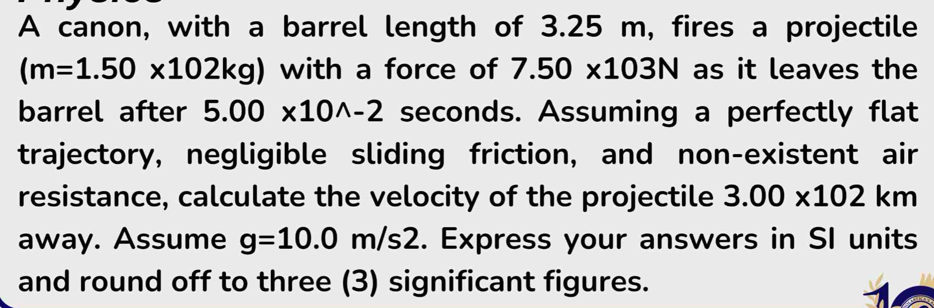 A canon, with a barrel length of 3.25 m, fires a projectile
(m=1.50* 102kg) with a force of 7.50* 103N as it leaves the 
barrel after 5.00* 10^(wedge)-2 seconds. Assuming a perfectly flat 
trajectory, negligible sliding friction, and non-existent air 
resistance, calculate the velocity of the projectile 3.00* 102km
away. Assume g=10.0m/s2. Express your answers in SI units 
and round off to three (3) significant figures.