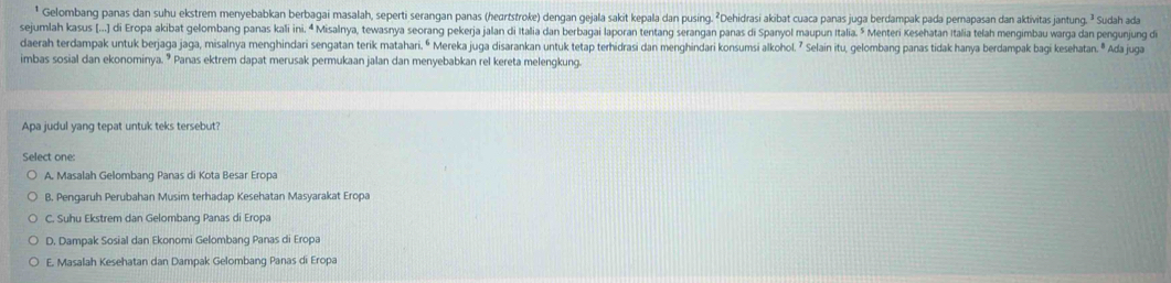 Gelombang panas dan suhu ekstrem menyebabkan berbagai masalah, seperti serangan panas (hertstroke) dengan gejala sakit kepala dan pusing. ²Dehidrasi akibat cuaca panas juga berdampak pada pernapasan dan aktivitas jantung. ² Sudah ada
sejumlah kasus (...] di Eropa akibat gelombang panas kali ini. ª Misalnya, tewasnya seorang pekerja jalan di Italia dan berbagai laporan tentang serangan panas di Spanyol maupun Italia. ³ Menteri Kesehatan Italia telah mengimbau warga dan pengunjung di
daerah terdampak untuk berjaga jaga, misalnya menghindari sengatan terik matahari. ⁶ Mereka juga disarankan untuk tetap terhidrasi dan menghindari konsumsi alkohol. ⁷ Selain itu, gelombang panas tidak hanya berdampak bagi kesehatan. ® Ada juga
imbas sosial dan ekonominya. ⁹ Panas ektrem dapat merusak permukaan jalan dan menyebabkan rel kereta melengkung.
Apa judul yang tepat untuk teks tersebut?
Select one:
A. Masalah Gelombang Panas di Kota Besar Eropa
B. Pengaruh Perubahan Musim terhadap Kesehatan Masyarakat Eropa
C. Suhu Ekstrem dan Gelombang Panas di Eropa
D. Dampak Sosial dan Ekonomi Gelombang Panas di Eropa
E. Masalah Kesehatan dan Dampak Gelombang Panas di Eropa