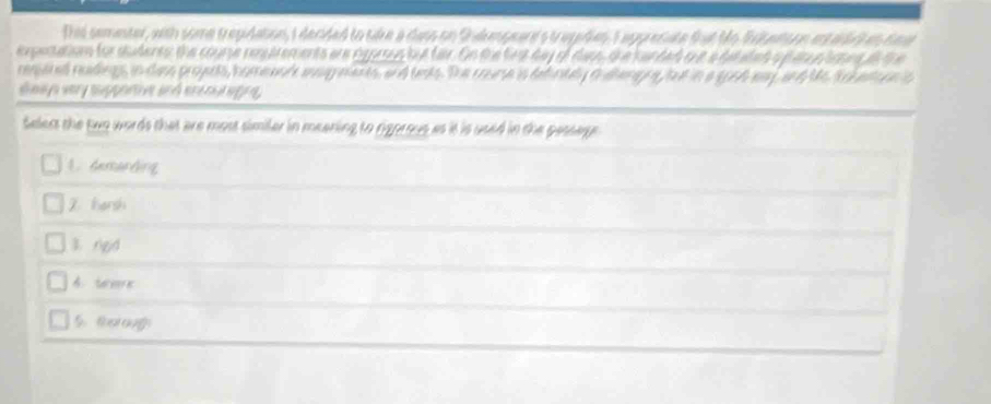 This sementer, with some trepidation, I decided to tike a dass on Shakspeard's tragidies t appreciate fat Mo fiteson estardckan tae
expectation for sudents: the course resuirements are rgorsus but far. On the first day of darn the handed oue a detated o pat elcns a the
ressaned redings, in das proyents, homeanl agments, and tests. The coume is defintely alhenng fat in a soch eay, and Ms So etsons
daays very supportive and encout agne,
Selest the two words that are most similer in meening to rigorous as it is used in the pessege
A. demarding
Z hersh
3. rgd
A. tmre
5. torougs
