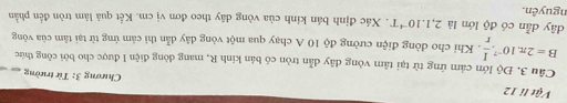 Vật li 12 Chương 3: Từ trường 
Cầu 3. Độ lớn cảm ứng từ tại tâm vòng dây dẫn tròn có bán kính R, mang dòng điện 1 được cho bởi công thức
B=2π .10^(-7). I/r . Khi cho đòng điện cường độ 10 A chạy qua một vòng dây dẫn thì cảm ứng từ tại tâm của vòng 
dây dẫn có độ lớn là 2,1.10^(-4)T. Xác định bán kính của vòng dây theo đơn vị cm. Kết quả làm tròn đến phần 
nguyên.