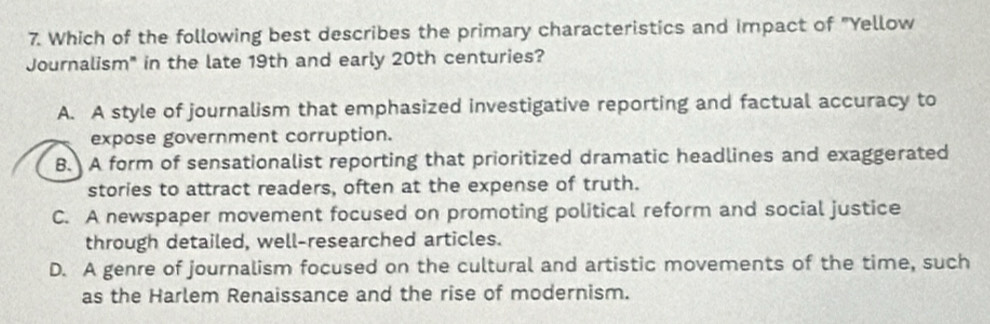 Which of the following best describes the primary characteristics and impact of "Yellow
Journalism" in the late 19th and early 20th centuries?
A. A style of journalism that emphasized investigative reporting and factual accuracy to
expose government corruption.
B. A form of sensationalist reporting that prioritized dramatic headlines and exaggerated
stories to attract readers, often at the expense of truth.
C. A newspaper movement focused on promoting political reform and social justice
through detailed, well-researched articles.
D. A genre of journalism focused on the cultural and artistic movements of the time, such
as the Harlem Renaissance and the rise of modernism.