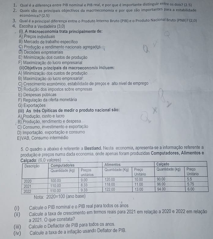 Qual é a diferença entre PIB nominal e PIB real, e por que é importante distinguir entre os dois? (2.5)
2. Quais são os principais objectivos da macroeconomia e por que são importantes para a estabilidade
económica? (2.5)
3. Qual é a principal diferença entre o Produto Interno Bruto (PIB) e o Produto Nacional Bruto (PNB)? (2,0)
4. Escolha a Verdadeira (3,0)
(i) A macroeconomia trata principalmente de:
A) Preços individuais
B) Mercado de trabalho específico
C) Produção e rendimento nacionais agregados
D) Decisões empresariais
E) Minimização dos custos de produção
F) Maximização do lucro empresarial
(ii)Objetivos principais da macroeconomia incluem:
A) Minimização dos custos de produção
B) Maximização do lucro empresarial''
C) Crescimento económico, estabilidade de preços e alto nivel de emprego
D) Redução dos impostos sobre empresas
E) Despesas públicas
F) Regulação da oferta monetária
G) Exportações
(iii) As três Opiticas de medir o produto nacional são:
A) Produção, custo e lucro
B) Produção, rendimento e despesa
C) Consumo, investimento e exportação
D) Importação, exportação e consumo
E)VAB, Consumo intermédio
5. O quadro a abaixo é referente a Bestland. Nesta economia, apresenta-se a informação referente a
produção e preços numa dada economia, onde apenas foram produzidas Computadores, Alimentos e
Nota: 2020=100 (ano base)
(i) Calcule o PIB nominal e o PIB real para todos os anos
(ii) Calcule a taxa de crescimento em termos reais para 2021 em relação a 2020 e 2022 em relação
a 2021. O que constata?
(iii) Calcule o Deflactor de PIB para todos os anos.
(iv) Calcule a taxa de a inflação usando Deflator de PIB.