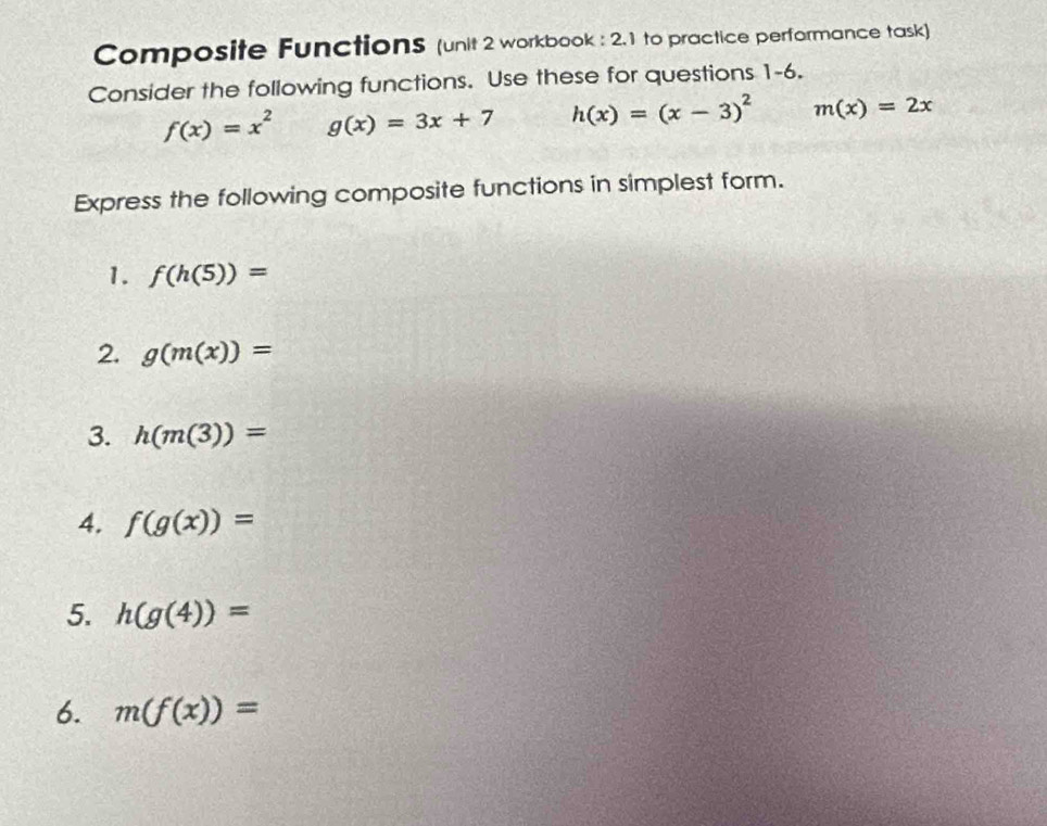 Composite Functions (unit 2 workbook : 2.1 to practice performance task) 
Consider the following functions. Use these for questions 1-6.
f(x)=x^2 g(x)=3x+7 h(x)=(x-3)^2 m(x)=2x
Express the following composite functions in simplest form. 
1. f(h(5))=
2. g(m(x))=
3. h(m(3))=
4. f(g(x))=
5. h(g(4))=
6. m(f(x))=