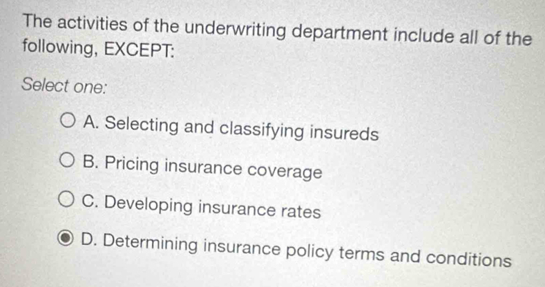 The activities of the underwriting department include all of the
following, EXCEPT:
Select one:
A. Selecting and classifying insureds
B. Pricing insurance coverage
C. Developing insurance rates
D. Determining insurance policy terms and conditions