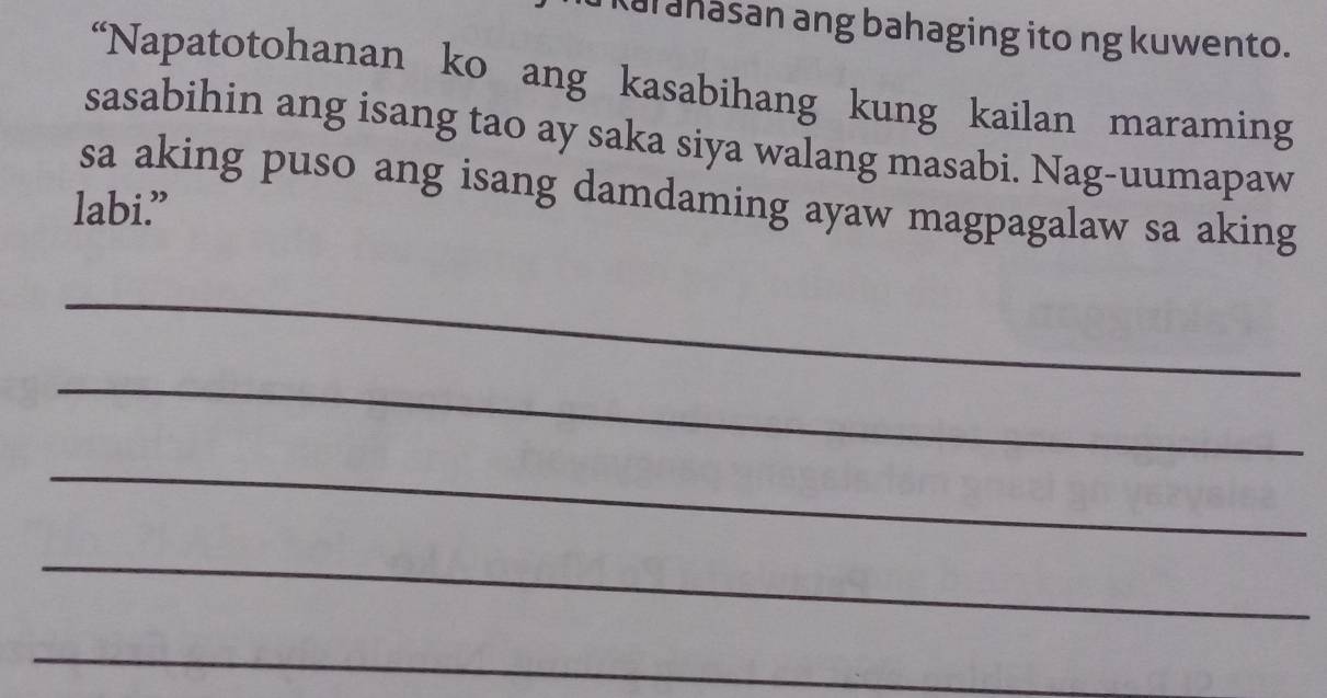 Kal ahasan ang bahaging ito ng kuwento. 
“Napatotohanan ko ang kasabihang kung kailan maraming 
sasabihin ang isang tao ay saka siya walang masabi. Nag-uumapaw 
sa aking puso ang isang damdaming ayaw magpagalaw sa aking 
labi.” 
_ 
_ 
_ 
_ 
_