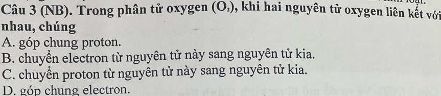 (NB). Trong phân tử oxygen (O_2) , khi hai nguyên tử oxygen liên kết với
nhau, chúng
A. góp chung proton.
B. chuyển electron từ nguyên tử này sang nguyên tử kia.
C. chuyển proton từ nguyên tử này sang nguyên tử kia.
D. góp chung electron.