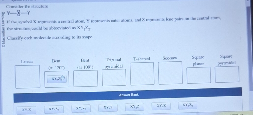 Consider the structure
Y X
If the symbol X represents a central atom, Y represents outer atoms, and Z represents lone pairs on the central atom,
the structure could be abbreviated as XY_2Z_2. 
Classify each molecule according to its shape.
Linear Bent Bent Trigonal T-shaped See-saw Square Square
(≌ 120°) (approx 109°) pyramidal planar pyramidal
XY_2Z_2^((gh))
Answer Bank
XY, Z XY_1)Z_2 XY_4Z_1 XY_4Z XY_2Z XY_3Z XY, Z,