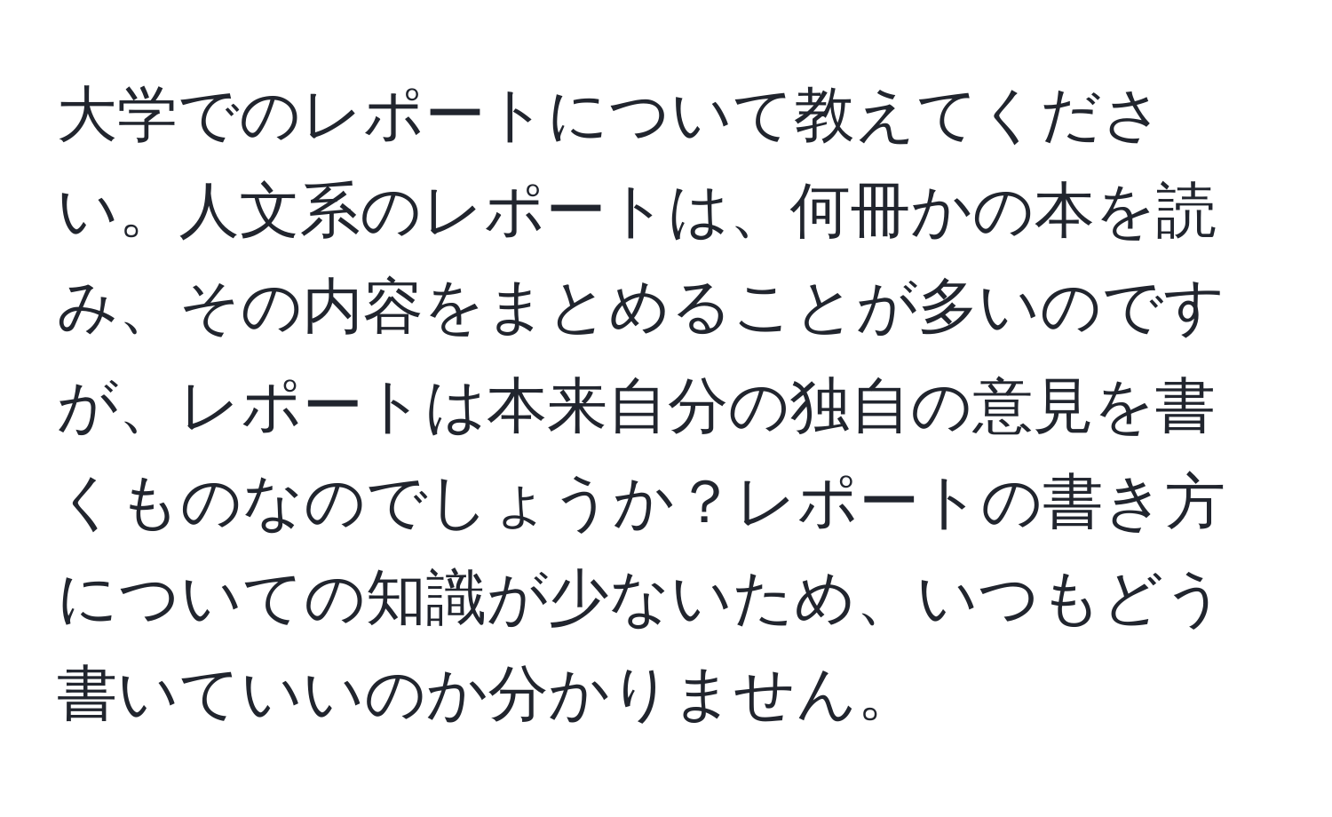 大学でのレポートについて教えてください。人文系のレポートは、何冊かの本を読み、その内容をまとめることが多いのですが、レポートは本来自分の独自の意見を書くものなのでしょうか？レポートの書き方についての知識が少ないため、いつもどう書いていいのか分かりません。