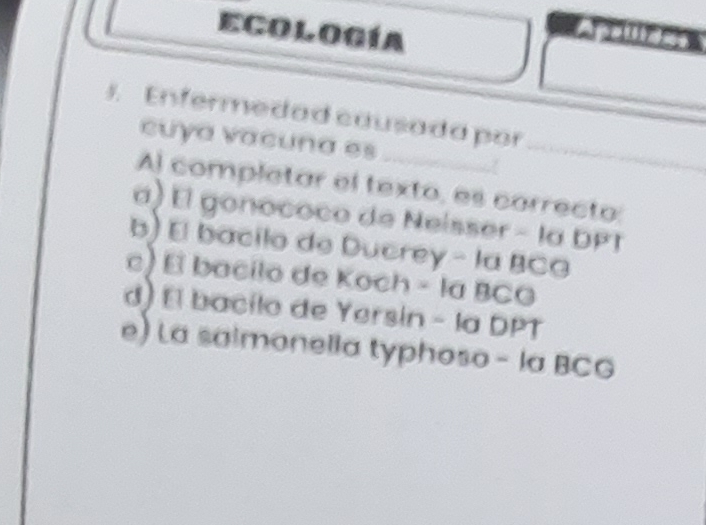 Ecología
AP 
_
. Enfermedad causada por
cuya vacuna es
Al completar el texto, es correcto:
α) El gonococo de Neísser - la DPT
b) El bacilo de Ducrey - la BCG
c) El bacilo de Koch - la BCG
d) El bacilo de Yersin - la DPT
e) La salmonella typhoso - la BCG