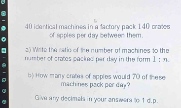 identical machines in a factory pack 140 crates 
of apples per day between them. 
a) Write the ratio of the number of machines to the 
number of crates packed per day in the form 1 : n. 
b) How many crates of apples would 70 of these 
machines pack per day? 
Give any decimals in your answers to 1 d. p.