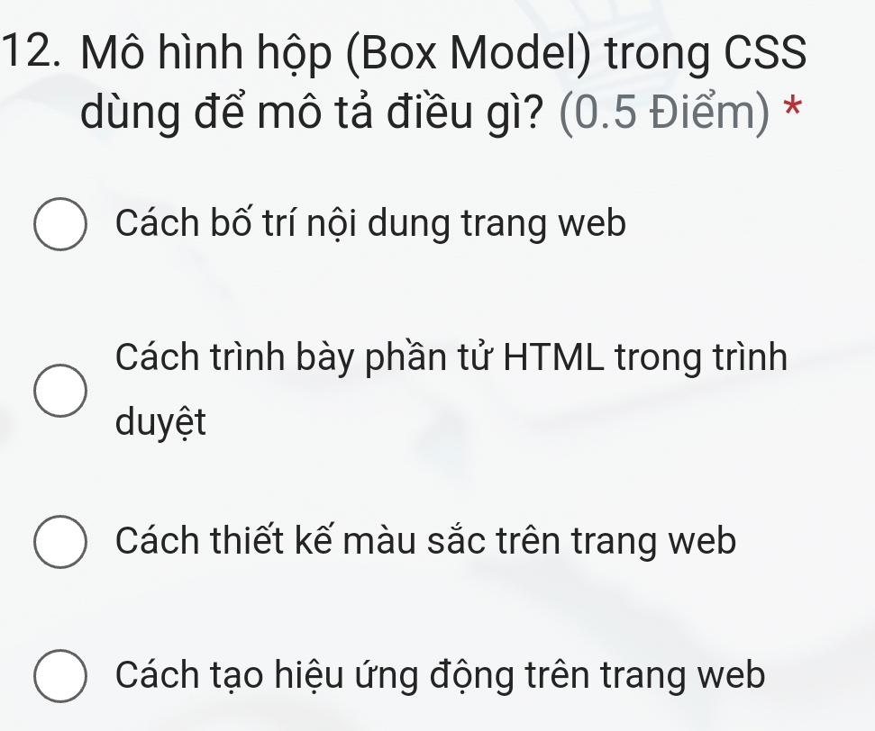 Mô hình hộp (Box Model) trong CSS
dùng để mô tả điều gì? (0.5 Điểm) *
Cách bố trí nội dung trang web
Cách trình bày phần tử HTML trong trình
duyệt
Cách thiết kế màu sắc trên trang web
Cách tạo hiệu ứng động trên trang web