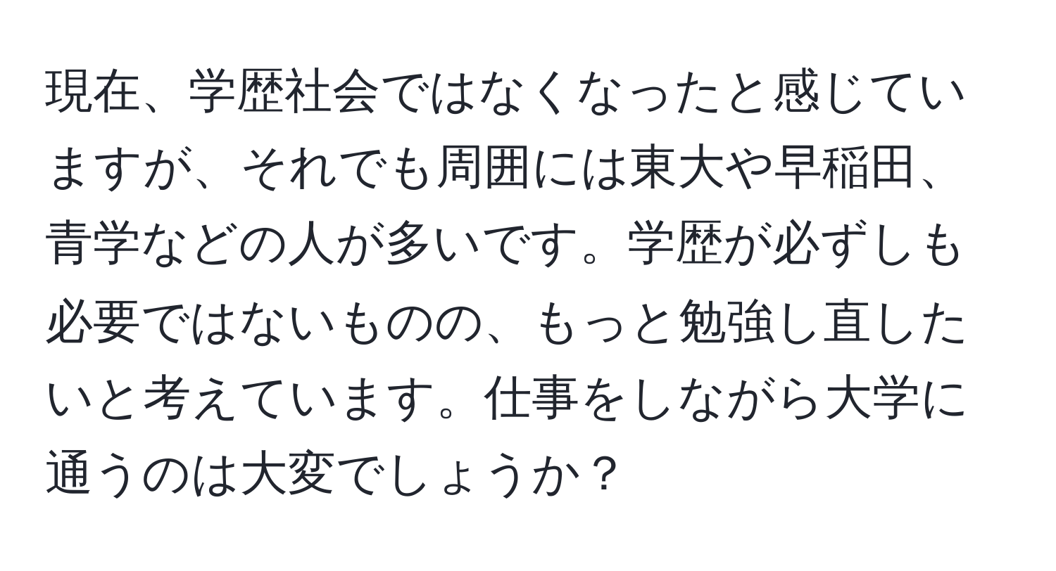 現在、学歴社会ではなくなったと感じていますが、それでも周囲には東大や早稲田、青学などの人が多いです。学歴が必ずしも必要ではないものの、もっと勉強し直したいと考えています。仕事をしながら大学に通うのは大変でしょうか？