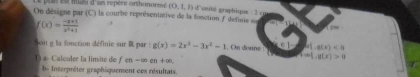 plan est muni d'un repère orthonormé (O,1,1) d'unité graphique : 2 cp 
On désigne par (C) la courbe représentative de la fonction f detinie sur
f(x)= (-x+1)/x^2+1 
a 
Soit g la fonction définie sur R par : g(x)=2x^3-3x^2-1. On donne : k[,g(x)<0</tex> 
() a- Calculer la limite de f en-∈fty en+ -∞,
f(x)|,g(x)>0
b- Interpréter graphiquement ces résultats.