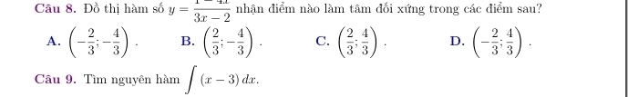 Đồ thị hàm số y= (1-4x)/3x-2  nhận điểm nào làm tâm đối xứng trong các điểm sau?
A. (- 2/3 ;- 4/3 ). B. ( 2/3 ;- 4/3 ). C. ( 2/3 ; 4/3 ). D. (- 2/3 ; 4/3 ). 
Câu 9. Tìm nguyên hàm ∈t (x-3)dx.