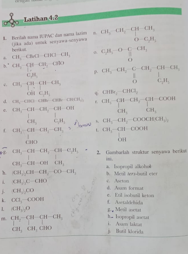 dengan
Latihan 4.2
1. Berilah nama IUPAC dan nama lazim n
(jika ada) untuk senyawa-senyawa
a. CH_3-CBrCl-CHCl-CH_3 O frac OAC_GK=frac 1Cl=□  CO-C_3-Cl_2 Ci(w1-CO_2 1-10Li_1C_1=120 i wh_1-Cl_2
berikut.
b." CH_3-CH-CH_2-CH :H D
p
C_2H_5
c. CH_3-CH-CH-CH_3
□  OH C_2H_5 q. CHBr_2-CHCl_2
d. CH_3-CHCl- CH B CHBr-CH(CH_3)_2 r.
e. CH_3-CH-CH_2-CH-OH beginarrayr CH_3-CH-CH_2-CH-COOH CH_3CH_3endarray
CH_3 C_2H_5
S. CH_3-CH_2-COOCH(CH_3)_2
f. CH_3-CH-CH_2-CH_3 t. CH_3-CH-COOH
beginarrayr 1 CHOendarray
1
-
OH
2. Gambarlah struktur senyawa berikut
ini.
a. Isopropil alkohol
h. (CH_3)_2CH-CH_2-CO-CH_3 b. Metil ters-butil eter
i. (CH_3)_3C-CHO c. Aseton
d. Asam format
j. (CH_3)_2CO e. Etil isobutil keton
k. CCl_3-COOH f. Asetaldehida
1. (CH_3)_2O g. Metil asetat
h. Isopropil asetat
m. CH_2-CH-CH-CH_3 i. Asam laktat
CH_3CH_3CHO j. Butil klorida