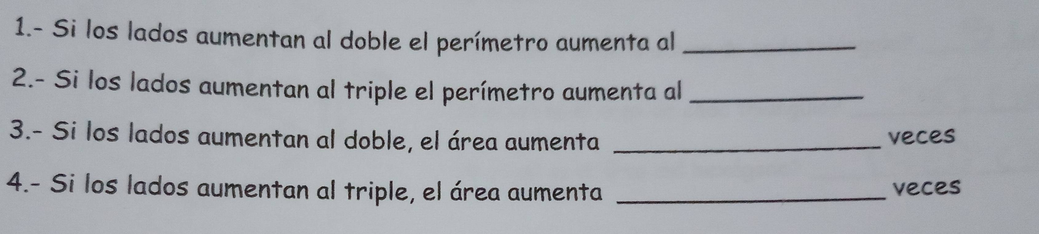 1.- Si los lados aumentan al doble el perímetro aumenta al_ 
2.- Si los lados aumentan al triple el perímetro aumenta al_ 
3.- Si los lados aumentan al doble, el área aumenta_ 
veces 
4.- Si los lados aumentan al triple, el área aumenta _veces