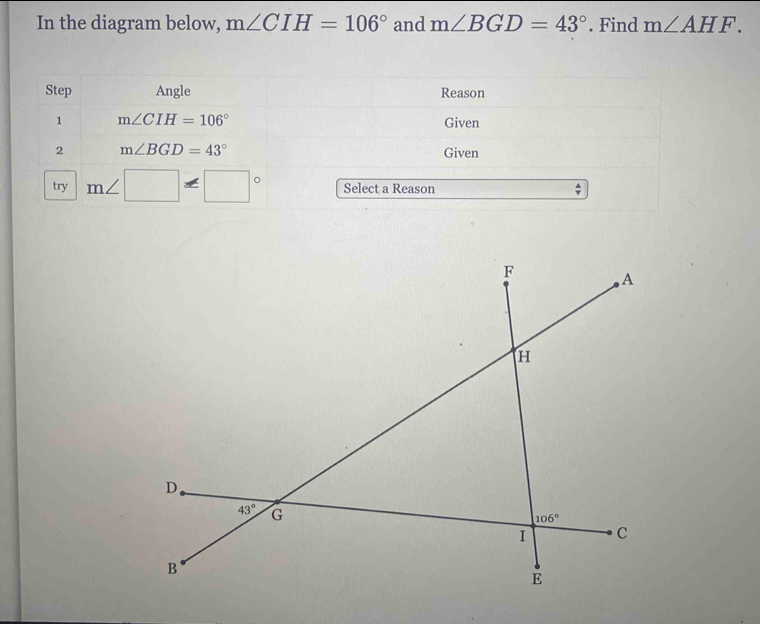 In the diagram below, m∠ CIH=106° and m∠ BGD=43°. Find m∠ AHF.
Step Angle Reason
1 m∠ CIH=106° Given
2 m∠ BGD=43° Given
try m∠ □ =□° Select a Reason