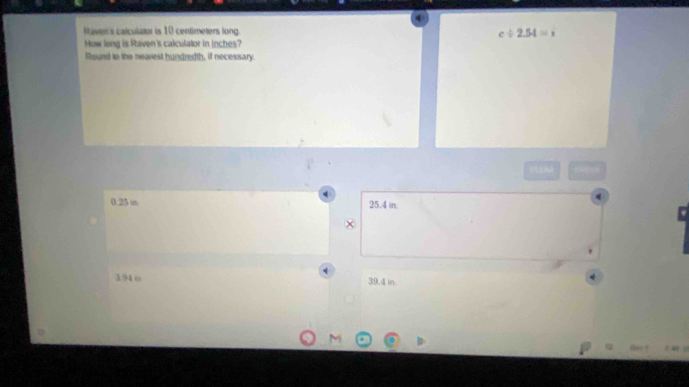 Itaven's calculator is 10 centimeters long. c/ 2.54=i
How long is Raven's calculator in inches?
Round to the nearest hundredth, if necessary.
4
0.25 in 25.4 in.
3.94 o 39.4 in.