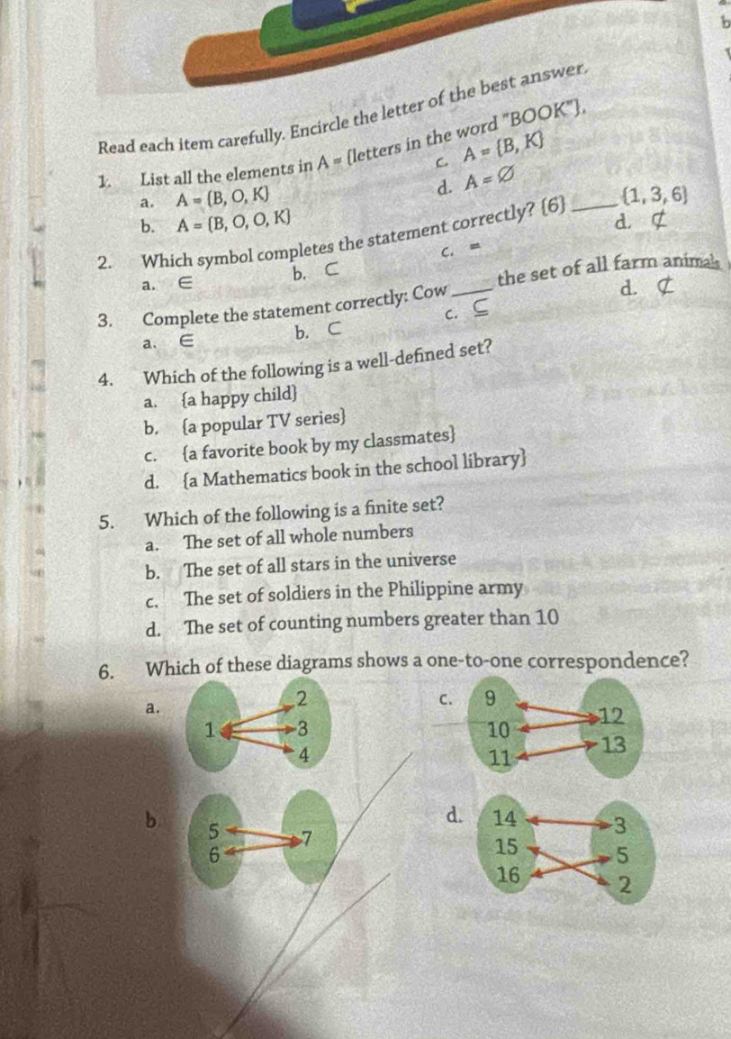 Read each item carefully. Encircle th
1. List all the elements in A= [letters in the word "BO
C. A= B,K
a. A=(B,O,K)
d. A=varnothing
b. A= B,O,O,K d. 
2. Which symbol completes the statement correctly? [6] _   1,3,6
C. =
b. C
a. ∈
the set of all farm animal
3. Complete the statement correctly: Cow _d. ⊄
a、 ∈ b. C c. ⊆
4. Which of the following is a well-defined set?
a. a happy child
b. a popular TV series
c. a favorite book by my classmates
d. a Mathematics book in the school library
5. Which of the following is a finite set?
a. The set of all whole numbers
b. The set of all stars in the universe
c. The set of soldiers in the Philippine army
d. The set of counting numbers greater than 10
6. Which of these diagrams shows a one-to-one correspondence?
a.
C.
d
b