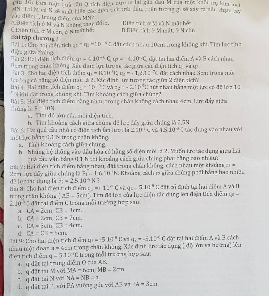 cầu 36: Đưa một quả cầu Q tích điện dương lại gần đầu M của một khối trụ kim loại
MN .Tại M và N sẽ xuất hiện các điện tích trái dấu. Hiện tượng gì sẽ xảy ra nếu chạm tay
vào điểm I, trung điểm của MN?
A.Điện tích ở M và N không thay đốiB. Điện tích ở M và N mất hết
C.Điện tích ở M còn, ở N mất hết D.Điện tích ở M mất, ở N còn
Bài tập chương I
Bài 1: Cho hai điện tích q_1=q_2=10^(-6)C đặt cách nhau 10cm trong không khí. Tìm lực tỉnh
điện giữa chúng.
Bài 2: Hai điện tích điểm q_1=4.10^(-8)C,q_2=-4.10^(-8)C , đặt tại hai điểm A và B cách nhau
8cm trong chân không. Xác định lực tương tác giữa các điện tích q_1 và q2.
Bài 3: Cho hai điện tích điểm q_1=8.10^(-8)C,q_2=-1,2.10^(-7)C đặt cách nhau 3cm trong môi
trường có hằng số điện môi là 2. Xác định lực tương tác giữa 2 điện tích?
Bài 4: Hai điện tích điểm q_1=10^(-9)C và q_2=-2.10^(-9)C hút nhau bằng một lực có độ lớn 10
* N khi đặt trong không khí. Tìm khoảng cách giữa chúng?
Bài 5: Hai điện tích điểm bằng nhau trong chân không cách nhau 4cm. Lực đấy giữa
chúng là F=10N.
a. Tìm độ lớn của mỗi điện tích.
b. Tìm khoảng cách giữa chúng để lực đẩy giữa chúng là 2,5N.
Bài 6: Hai quả cầu nhỏ có điện tích lần lượt là 2.10^(-8)C và 4,5.10^(-8)C tác dụng vào nhau với
một lực bằng 0,1 N trong chân không.
a. Tính khoảng cách giữa chúng.
b. Nhúng hệ thống vào dầu hỏa có hằng số điện môi là 2. Muốn lực tác dụng giữa hai
quả cầu vẫn bằng 0,1 N thì khoảng cách giữa chúng phải bằng bao nhiêu?
Bài 7: Hai điện tích điểm bằng nhau, đặt trong chân không, cách nhau một khoảng r_1=
2cm, lực đẩy giữa chúng là F_1=1,6.10^(-4)N. Khoảng cách r2 giữa chúng phải bằng bao nhiêu
để lực tác dụng là F_2=2,5.10^(-4)N ?
Bài 8: Cho hai điện tích điểm q_1=+10^(-7)C và q_2=5.10^(-8)C đặt cố định tại hai điểm A và B
trong chân không (AB=5cm). Tìm độ lớn của lực điện tác dụng lên điện tích điểm q_0=
2.10^(-8)C đặt tại điểm C trong mỗi trường hợp sau:
a. CA=2cm;CB=3cm.
b. CA=2cm;CB=7cm.
C. CA=3cm;CB=4cm.
d. CA=CB=5cm.
Bài 9: Cho hai điện tích điểm q_1=+5.10^(-8)C và q_2=-5.10^(-8)C đặt tại hai điểm A và B cách
nhau một đoạn a=4cm trong chân không. Xác định lực tác dụng ( độ lớn và hướng) lên
điện tích điểm q=5.10^(-8)C trong mỗi trường hợp sau:
a. q đặt tại trung điểm O của AB.
b.q đặt tại M với MA=6cm;MB=2cm.
c. q đặt tại N với NA=NB=a
d. q đặt tại P, với PA vuông góc với AB và PA=3cm.