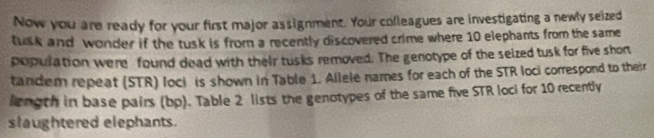 Now you are ready for your first major assignment. Your colleagues are investigating a newly seized 
tusk and wonder if the tusk is from a recently discovered crime where 10 elephants from the same 
population were found dead with their tusks removed. The genotype of the seized tusk for five shor 
tandem repeat (STR) lock is shown in Table 1. Allele names for each of the STR loci correspond to their 
length in base pairs (bp). Table 2 lists the genotypes of the same five STR loci for 10 recently 
slaughtered elephants.