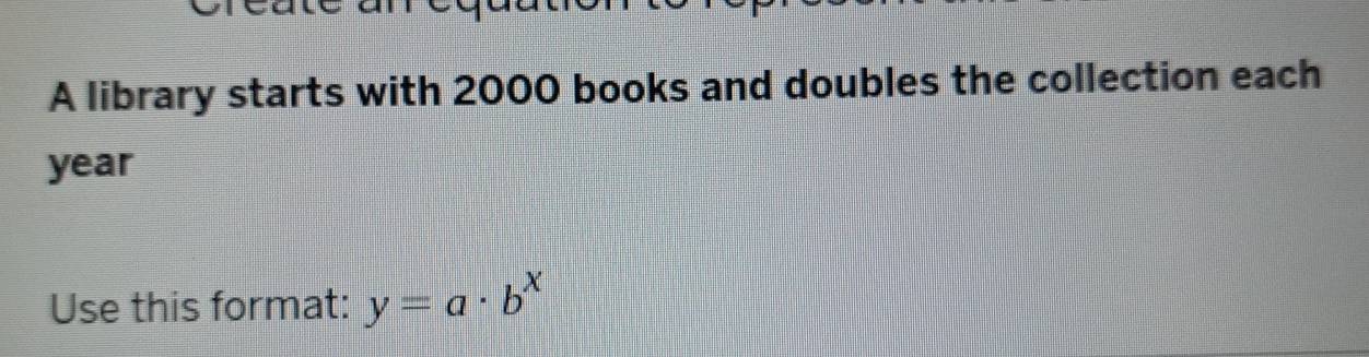 A library starts with 2000 books and doubles the collection each
year
Use this format: y=a· b^x