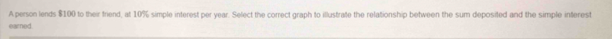 A person lends $100 to their friend, at 10% simple interest per year. Select the correct graph to illustrate the relationship between the sum deposited and the simple interest 
earned