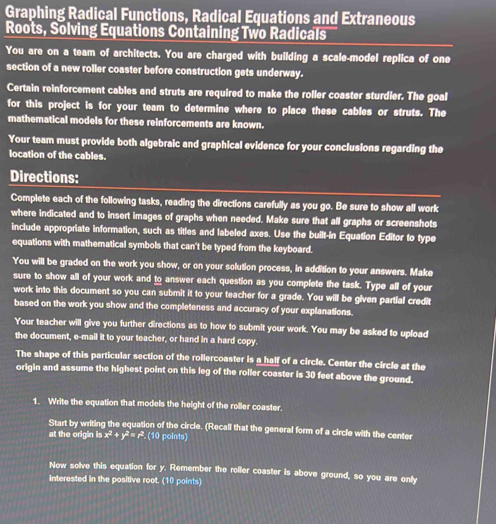Graphing Radical Functions, Radical Equations and Extraneous 
Roots, Solving Equations Containing Two Radicals 
You are on a team of architects. You are charged with building a scale-model replica of one 
section of a new roller coaster before construction gets underway. 
Certain reinforcement cables and struts are required to make the roller coaster sturdier. The goal 
for this project is for your team to determine where to place these cables or struts. The 
mathematical models for these reinforcements are known. 
Your team must provide both algebraic and graphical evidence for your conclusions regarding the 
location of the cables. 
Directions: 
Complete each of the following tasks, reading the directions carefully as you go. Be sure to show all work 
where indicated and to insert images of graphs when needed. Make sure that all graphs or screenshots 
include appropriate information, such as titles and labeled axes. Use the built-in Equation Editor to type 
equations with mathematical symbols that can't be typed from the keyboard. 
You will be graded on the work you show, or on your solution process, in addition to your answers. Make 
sure to show all of your work and to answer each question as you complete the task. Type all of your 
work into this document so you can submit it to your teacher for a grade. You will be given partial credit 
based on the work you show and the completeness and accuracy of your explanations. 
Your teacher will give you further directions as to how to submit your work. You may be asked to upload 
the document, e-mail it to your teacher, or hand in a hard copy. 
The shape of this particular section of the rollercoaster is a half of a circle. Center the circle at the 
origin and assume the highest point on this leg of the roller coaster is 30 feet above the ground. 
1. Write the equation that models the height of the roller coaster. 
Start by writing the equation of the circle. (Recall that the general form of a circle with the center 
at the origin is x^2+y^2=r^2 (10 points) 
Now solve this equation for y. Remember the roller coaster is above ground, so you are only 
interested in the positive root. (10 points)