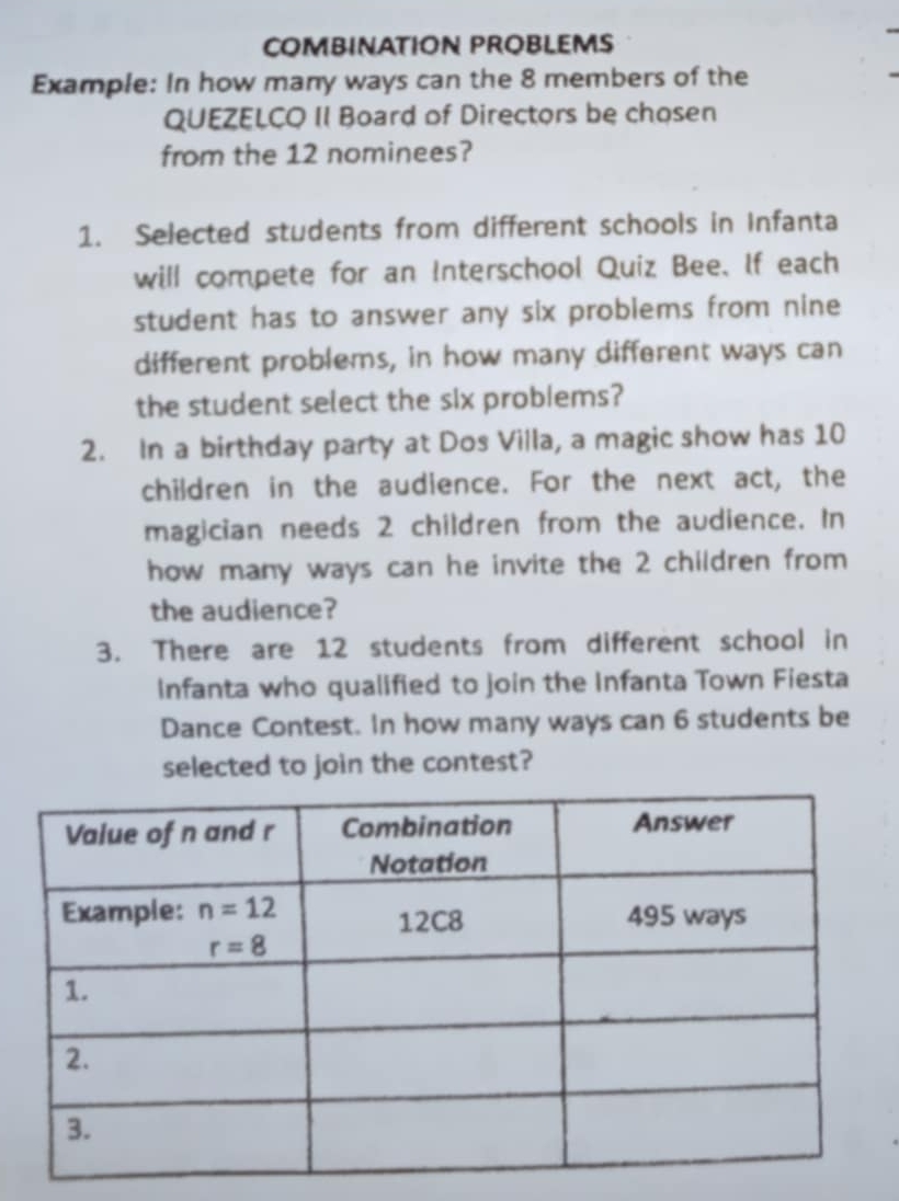 COMBINATION PROBLEMS
Example: In how many ways can the 8 members of the
QUEZELCO II Board of Directors be chosen
from the 12 nominees?
1. Selected students from different schools in Infanta
will compete for an Interschool Quiz Bee. If each
student has to answer any six problems from nine
different problems, in how many different ways can
the student select the six probiems?
2. In a birthday party at Dos Villa, a magic show has 10
children in the audience. For the next act, the
magician needs 2 children from the audience. In
how many ways can he invite the 2 children from
the audience?
3. There are 12 students from different school in
Infanta who qualified to join the Infanta Town Fiesta
Dance Contest. In how many ways can 6 students be
selected to join the contest?