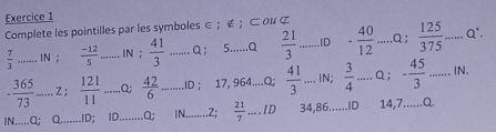 Complete les pointilles par les symboles ∈ ； ∉ ；⊂ 0४ ⊄
 7/3  _ 
;  (-12)/5  _ 
;  41/3  _Q； 5......Q  21/3  _ID - 40/12 ...a;  125/375 . _ Q'.
- 365/73  _ Z;  121/11  _Q;  42/6  _ ID ; 17, 964....Q;  41/3 ...IN;  3/4 ...Q; - 45/3 ...IN __ 
IN.....O: Q _ID; ID._ Q; IN._ ..Z;  21/7  _ +1 D 34,86......ID 14,7......Q.