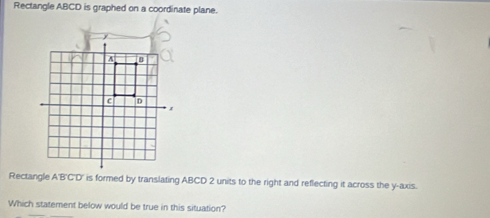 Rectangle ABCD is graphed on a coordinate plane. 
Rectangle A'B'C'D' is formed by translating ABCD 2 units to the right and reflecting it across the y-axis. 
Which statement below would be true in this situation?