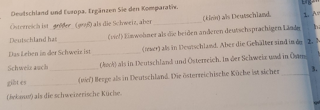 Deutschland und Europa. Ergänzen Sie den Komparativ. Ergan 
Österreich ist größer (groß) als die Schweiz, aber _(klein) als Deutschland. 
1. An 
Deutschland hat (vicl) Einwohner als die beiden anderen deutschsprachigen Länder ha 
Das Leben in der Schweiz ist _(teuer) als in Deutschland. Aber die Gehälter sind in der 2. N 
Schweiz auch _(hoch) als in Deutschland und Österreich. In der Schweiz und in Östem 
gibtes_ (viel) Berge als in Deutschland. Die österreichische Küche ist sicher_ 
3. 
(bekannt) als die schweizerische Küche. 
)gel