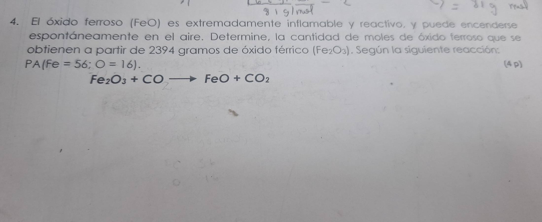 El óxido ferroso (FeO) es extremadamente inflamable y reactivo, y puede encenderse 
espontáneamente en el aire. Determine, la cantidad de moles de óxido ferroso que se 
obtienen a partir de 2394 gramos de óxido férrico (Fe_2O_3). Según la siguiente reacción:
PA(Fe=56;O=16). (4 p)
Fe_2O_3+COto FeO+CO_2