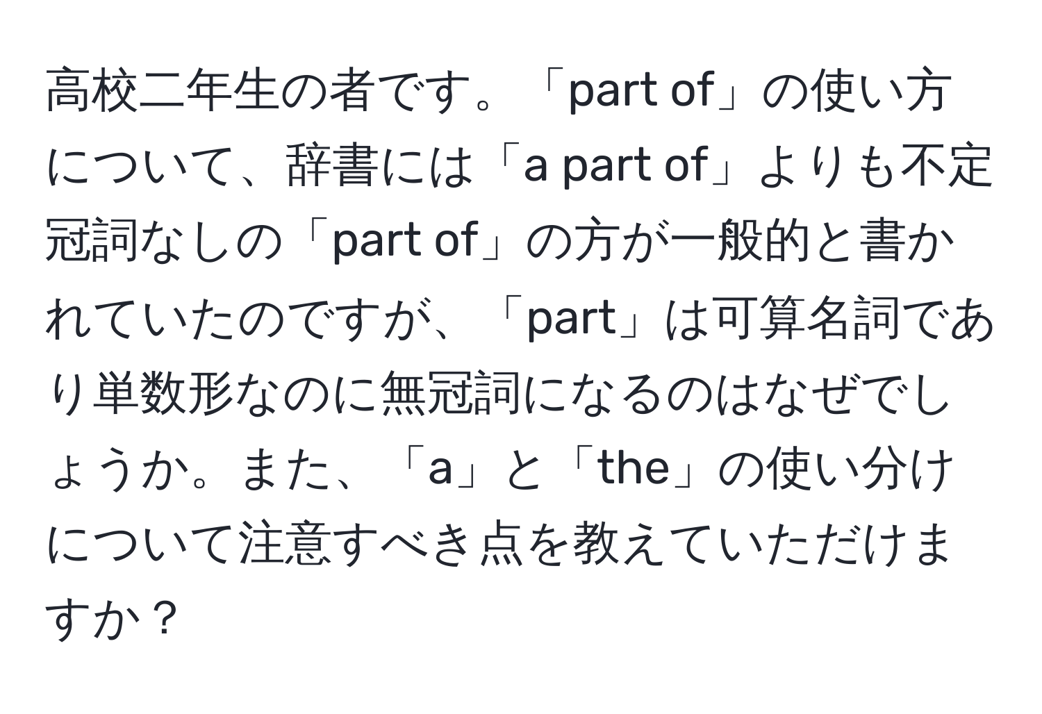 高校二年生の者です。「part of」の使い方について、辞書には「a part of」よりも不定冠詞なしの「part of」の方が一般的と書かれていたのですが、「part」は可算名詞であり単数形なのに無冠詞になるのはなぜでしょうか。また、「a」と「the」の使い分けについて注意すべき点を教えていただけますか？