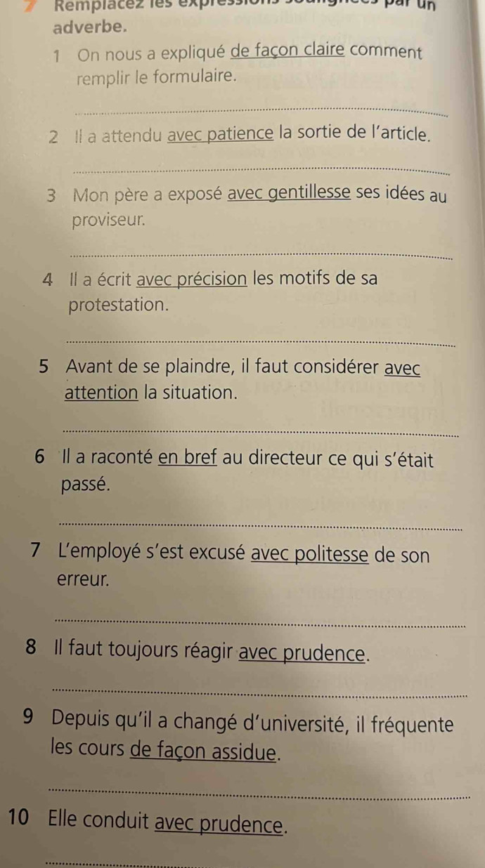 Remplacez 1es expressio par un 
adverbe. 
1 On nous a expliqué de façon claire comment 
remplir le formulaire. 
_ 
2 Il a attendu avec patience la sortie de l’article. 
_ 
3 Mon père a exposé avec gentillesse ses idées au 
proviseur. 
_ 
4 Il a écrit avec précision les motifs de sa 
protestation. 
_ 
5 Avant de se plaindre, il faut considérer avec 
attention la situation. 
_ 
6 Il a raconté en bref au directeur ce qui s'était 
passé. 
_ 
7 L'employé s'est excusé avec politesse de son 
erreur. 
_ 
8 Il faut toujours réagir avec prudence. 
_ 
9 Depuis qu'il a changé d'université, il fréquente 
les cours de façon assidue. 
_ 
10 Elle conduit avec prudence. 
_