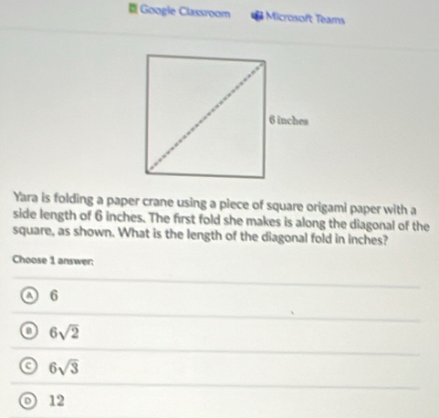 Googie Classroom Microsoft Teams
Yara is folding a paper crane using a piece of square origami paper with a
side length of 6 inches. The first fold she makes is along the diagonal of the
square, as shown. What is the length of the diagonal fold in inches?
Choose 1 answer:
a 6
6sqrt(2)
a 6sqrt(3)
o 12