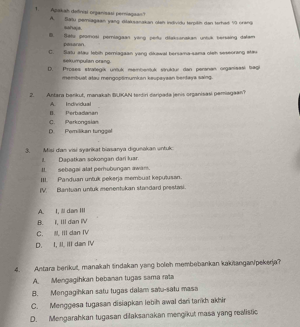 Apakah definisi organisasi perniagaan?
A. Satu perniagaan yang dilaksanakan oleh individu terpilih dan terhad 10 orang
sahaja.
B. Satu promosi perniagaan yang perlu dilaksanakan untuk bersaing dalam
pasaran.
C. Satu atau lebih perniagaan yang dikawal bersama-sama oleh seseorang atau
sekumpulan orang.
D. Proses strategik untuk membentuk struktur dan peranan organisasi bagi
membuat atau mengoptimumkan keupayaan berdaya saing.
2. Antara berikut, manakah BUKAN terdiri daripada jenis organisasi perniagaan?
A. Individual
B. Perbadanan
C. Perkongsian
D. Pemilikan tunggal
3. Misi dan visi syarikat biasanya digunakan untuk:
I. Dapatkan sokongan dari luar.
II. sebagai alat perhubungan awam.
III. Panduan untuk pekerja membuat keputusan.
IV. Bantuan untuk menentukan standard prestasi.
A. I, II dan III
B. I, III dan IV
C. II, III dan IV
D. I, II, III dan IV
4. Antara berikut, manakah tindakan yang boleh membebankan kakitangan/pekerja?
A. Mengagihkan bebanan tugas sama rata
B. Mengagihkan satu tugas dalam satu-satu masa
C. Menggesa tugasan disiapkan lebih awal dari tarikh akhir
D. Mengarahkan tugasan dilaksanakan mengikut masa yang realistic