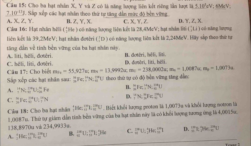 Cho ba hạt nhân X, Y và Z có là năng lượng liên kết riêng lần lượt là 5.10^5eV; 6MeV;
_ 7.10^(-13)J. Sắp xếp các hạt nhân theo thứ tự tăng dần mức độ bền vững
A. X, Z, Y. B. Z, Y, X. C. X, Y, Z. D. Y, Z, X.
Câu 16: Hạt nhân hệli (_2^(4He) có năng lượng liên kết là 28,4MeV; hạt nhân liti (_3^7Li) có nǎng lượng
liên kết là 39,2MeV; hạt nhân đơtêri (_1^2D) có năng lượng liên kết là 2,24MeV. Hãy sắp theo thứ tự
tăng dần về tính bền vững của ba hạt nhân này.
A. liti, hêli, đơtêri. B. đơtêri, hêli, liti.
C. hêli, liti, đơtêri. D. đơtêri, liti, hêli.
Câu 17: Cho biết m_Fe)=55,927u;m_N=13,9992u;m_U=238,0002u;m_n=1,0087u;m_p=1,0073u.
Sắp xếp các hạt nhân sau: _(26)^(56)Fe;_7^(14)N;_(92)^(238)U theo thứ tự có độ bền vững tăng dần:
A. _7^(14)N;_(92)^(238)U;_(26)^(56)Fe
B. _(26)^(56)Fe;_7^(14)N;_(92)^(238)U
C. _(26)^(56)Fe;_(92)^(238)U;_7^(14)N
D. _7^(14)N;_(26)^(56)Fe;_(92)^(238)U
Câu 18: Cho ba hạt nhân _2^4He;_(53)^(139)I;_(92)^(238)U. Biết khối lượng proton là 1,0073u và khối lượng notron là
1,0087u. Thứ tự giảm dần tính bền vững của ba hạt nhân này là có khối lượng tương ứng là 4,0015u;
138,8970u và 234,9933u.
A. _2^4He;_(53)^(139)I;_(92)^(238)U B. _(92)^(238)U;_(53)^(139)I;_2^4He C. _(92)^(238)U;_2^4He;_(53)^(139)I D. _(53)^(139)I;_2^4He;_(92)^(238)U
Trang 2