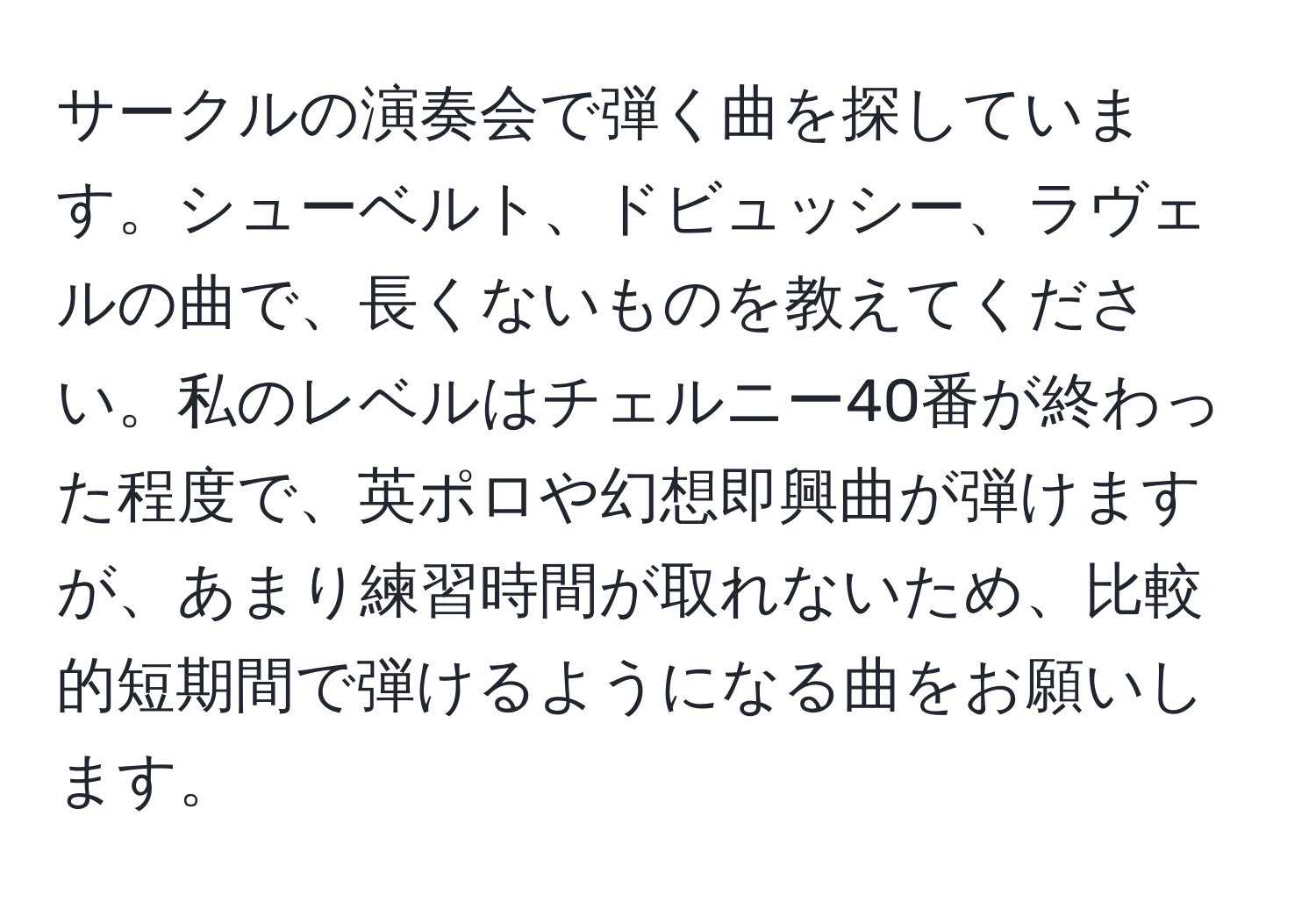 サークルの演奏会で弾く曲を探しています。シューベルト、ドビュッシー、ラヴェルの曲で、長くないものを教えてください。私のレベルはチェルニー40番が終わった程度で、英ポロや幻想即興曲が弾けますが、あまり練習時間が取れないため、比較的短期間で弾けるようになる曲をお願いします。