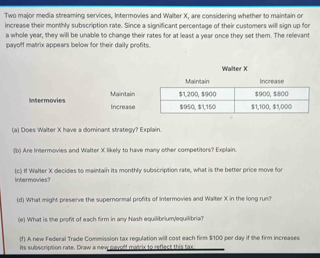 Two major media streaming services, Intermovies and Walter X, are considering whether to maintain or 
increase their monthly subscription rate. Since a significant percentage of their customers will sign up for 
a whole year, they will be unable to change their rates for at least a year once they set them. The relevant 
payoff matrix appears below for their daily profits. 
Walter X
Maintain Increase 
Maintain 
Intermovies 
Increase 
(a) Does Walter X have a dominant strategy? Explain. 
(b) Are Intermovies and Walter X likely to have many other competitors? Explain. 
(c) If Walter X decides to maintain its monthly subscription rate, what is the better price move for 
Intermovies? 
(d) What might preserve the supernormal profits of Intermovies and Walter X in the long run? 
(e) What is the profit of each firm in any Nash equilibrium/equilibria? 
(f) A new Federal Trade Commission tax regulation will cost each firm $100 per day if the firm increases 
its subscription rate. Draw a new payoff matrix to reflect this tax,