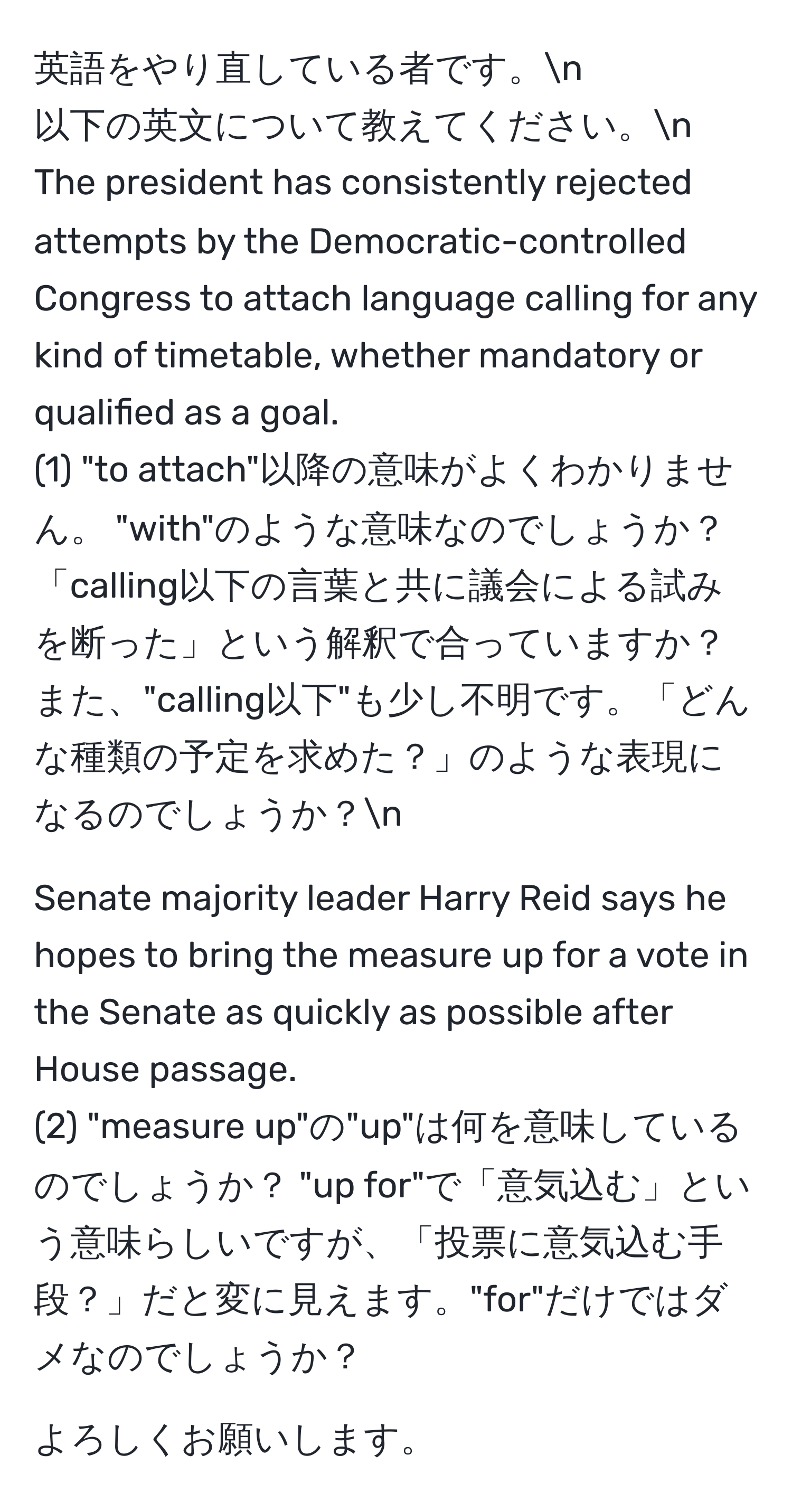 英語をやり直している者です。n  
以下の英文について教えてください。n  
The president has consistently rejected attempts by the Democratic-controlled Congress to attach language calling for any kind of timetable, whether mandatory or qualified as a goal.  
(1) "to attach"以降の意味がよくわかりません。 "with"のような意味なのでしょうか？「calling以下の言葉と共に議会による試みを断った」という解釈で合っていますか？また、"calling以下"も少し不明です。「どんな種類の予定を求めた？」のような表現になるのでしょうか？n  

Senate majority leader Harry Reid says he hopes to bring the measure up for a vote in the Senate as quickly as possible after House passage.  
(2) "measure up"の"up"は何を意味しているのでしょうか？ "up for"で「意気込む」という意味らしいですが、「投票に意気込む手段？」だと変に見えます。"for"だけではダメなのでしょうか？  

よろしくお願いします。