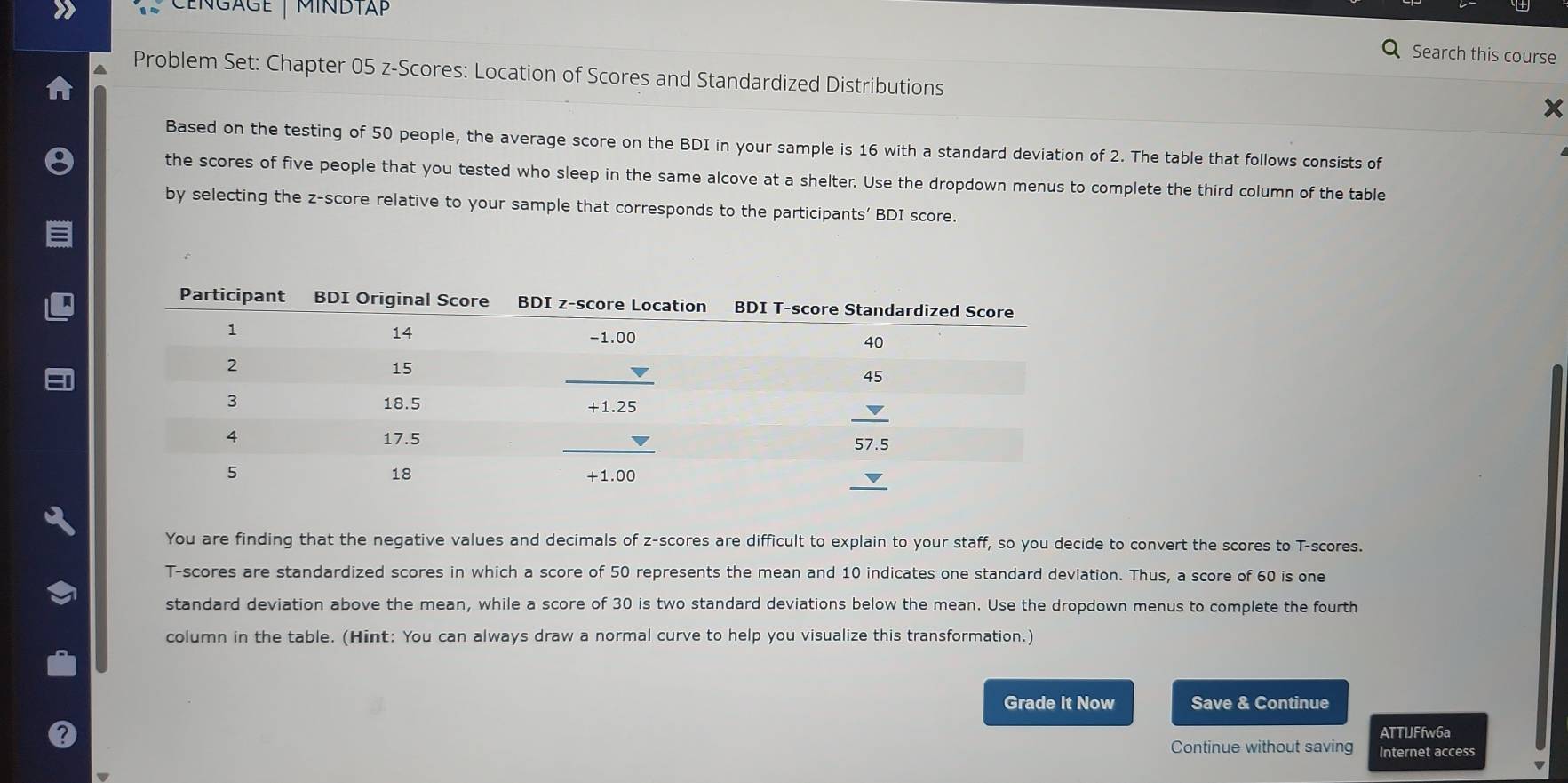 CEngage  |  MINDtap
Search this course
Problem Set: Chapter 05 z-Scores: Location of Scores and Standardized Distributions x
Based on the testing of 50 people, the average score on the BDI in your sample is 16 with a standard deviation of 2. The table that follows consists of
the scores of five people that you tested who sleep in the same alcove at a shelter. Use the dropdown menus to complete the third column of the table
by selecting the z-score relative to your sample that corresponds to the participants' BDI score.
You are finding that the negative values and decimals of z-scores are difficult to explain to your staff, so you decide to convert the scores to T-scores.
T-scores are standardized scores in which a score of 50 represents the mean and 10 indicates one standard deviation. Thus, a score of 60 is one
standard deviation above the mean, while a score of 30 is two standard deviations below the mean. Use the dropdown menus to complete the fourth
column in the table. (Hint: You can always draw a normal curve to help you visualize this transformation.)
Grade It Now Save & Continue
ATTIJFfw6a
Continue without saving Internet access